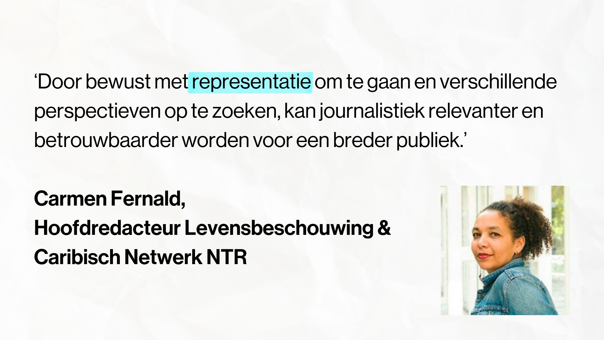Quote Carmen Fernald, Hoofdredacteur Levensbeschouwing & Caribisch Netwerk, NTR: ‘Door bewust met representatie om te gaan en verschillende perspectieven op te zoeken, kan journalistiek relevanter en betrouwbaarder worden voor een breder publiek.’