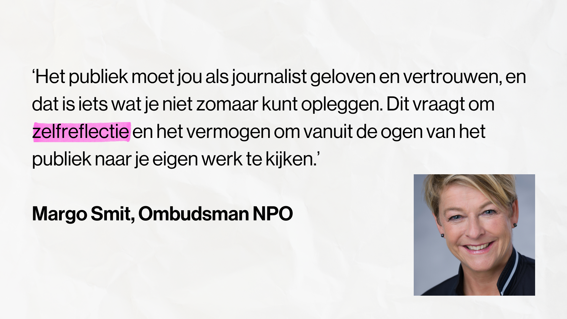 Quote Margo Smit, ombudsman NPO: ‘Het publiek moet jou als journalist geloven en vertrouwen, en dat is iets wat je niet zomaar kunt opleggen. Dit vraagt om zelfreflectie en het vermogen om vanuit de ogen van het publiek naar je eigen werk te kijken.’