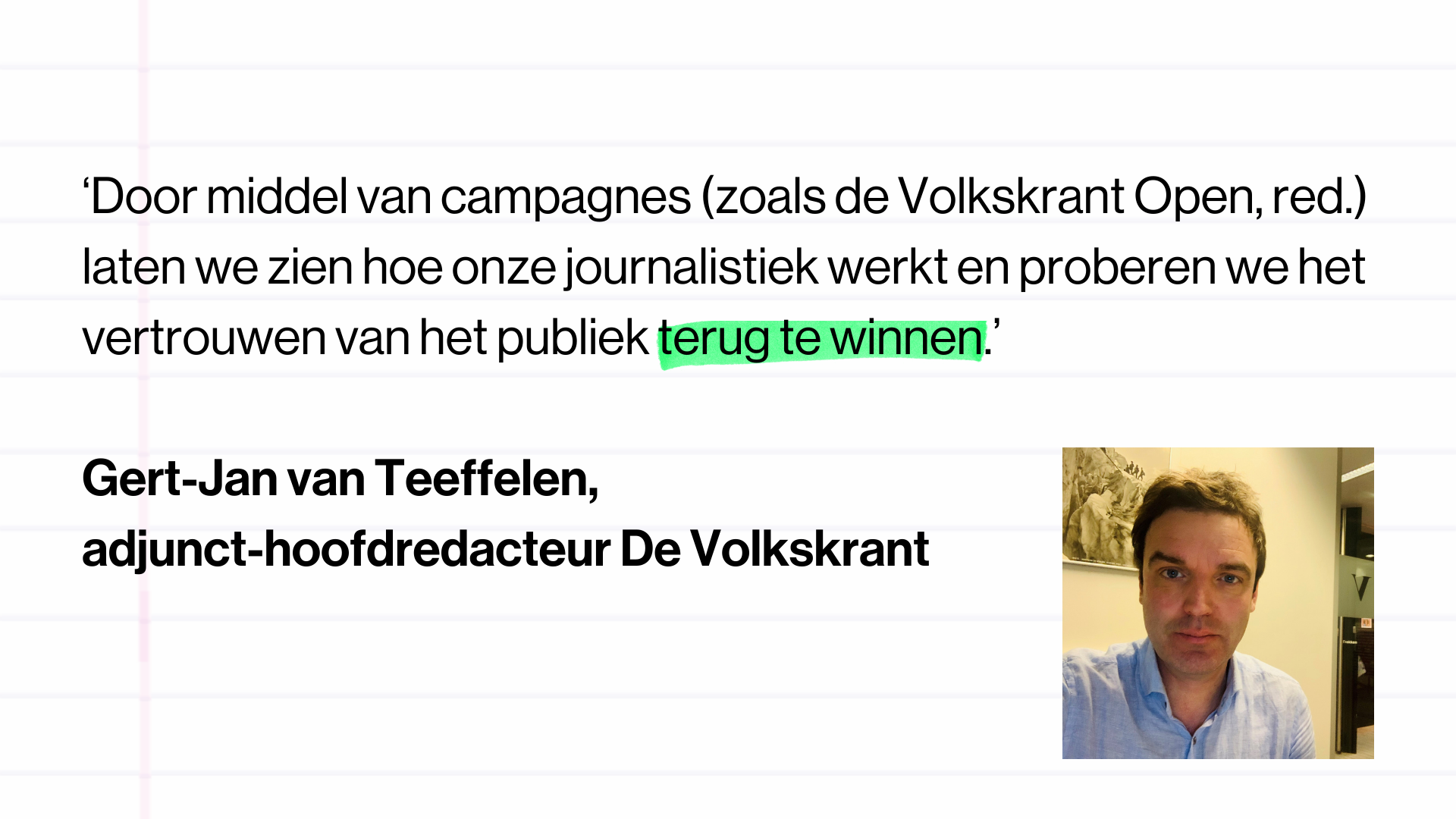 Quote Gert-Jan van Teeffelen, adjunct-hoofdredacteur, De Volkskrant: ‘Door middel van campagnes (zoals de Volkskrant Open, red.) laten we zien hoe onze journalistiek werkt en proberen we het vertrouwen van het publiek terug te winnen.’