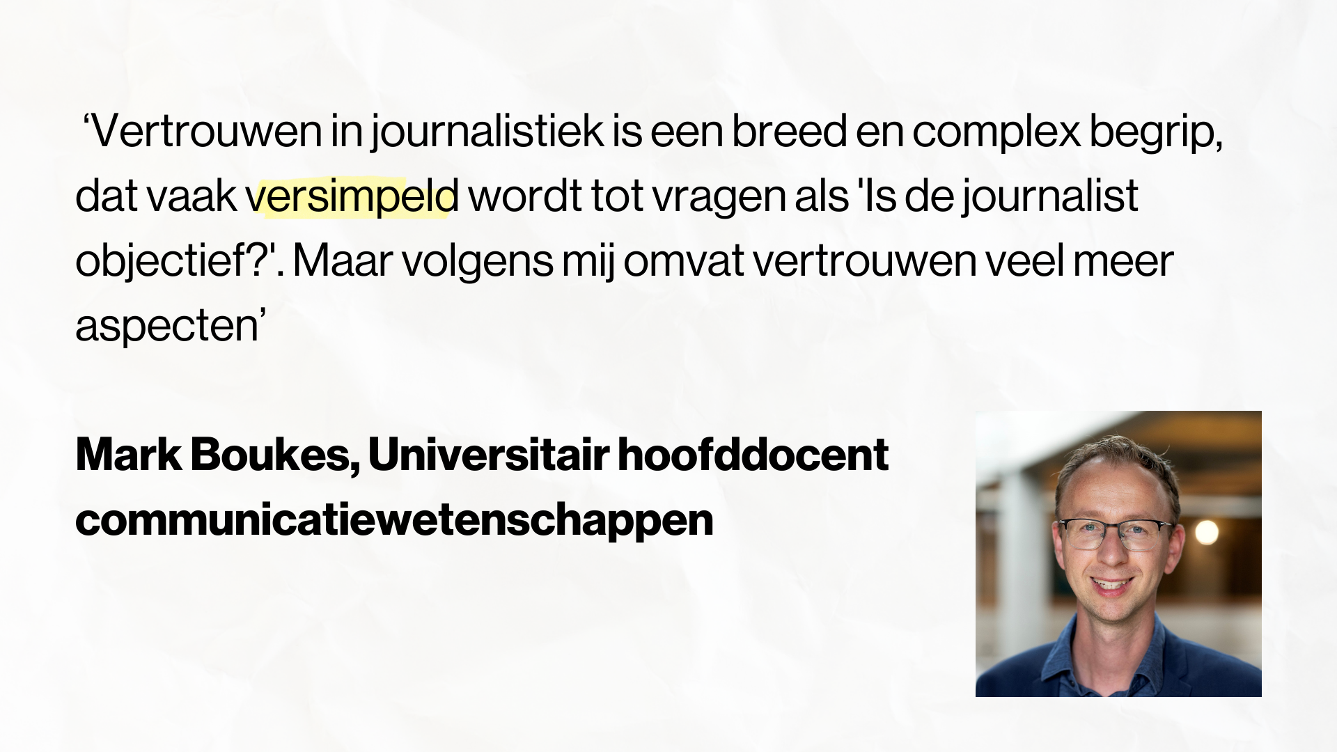 Quote Mark Boukes, Universitair hoofddocent communicatiewetenschappen, Universiteit van Amsterdam: ‘Vertrouwen in journalistiek is een breed en complex begrip, dat vaak versimpeld wordt tot vragen als 'Is de journalist objectief?'. Maar volgens mij omvat vertrouwen veel meer aspecten’
