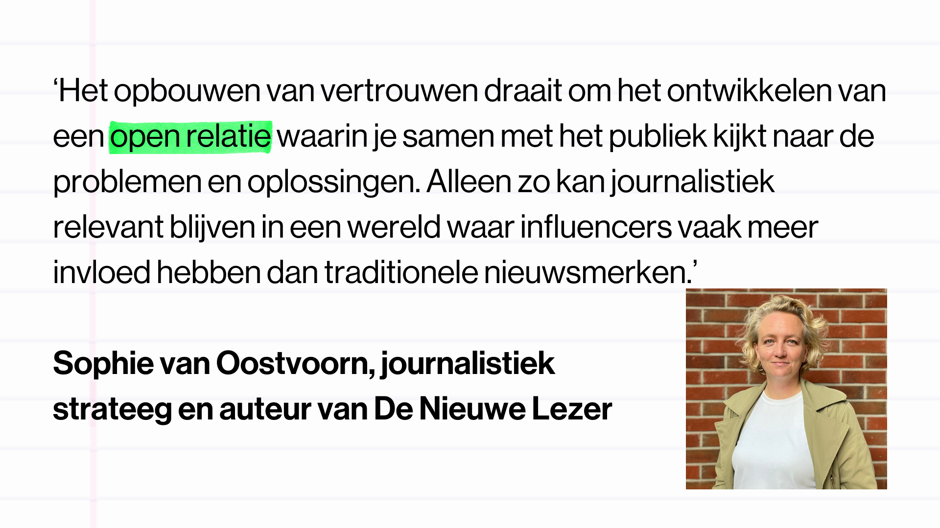 Quote op afbeelding: Sophie van Oostvoorn, journalistiek strateeg en auteur van De Nieuwe Lezer ‘Het opbouwen van vertrouwen draait om het ontwikkelen van een open relatie waarin je samen met het publiek kijkt naar de problemen en oplossingen. Alleen zo kan journalistiek relevant blijven in een wereld waar influencers vaak meer invloed hebben dan traditionele nieuwsmerken.’