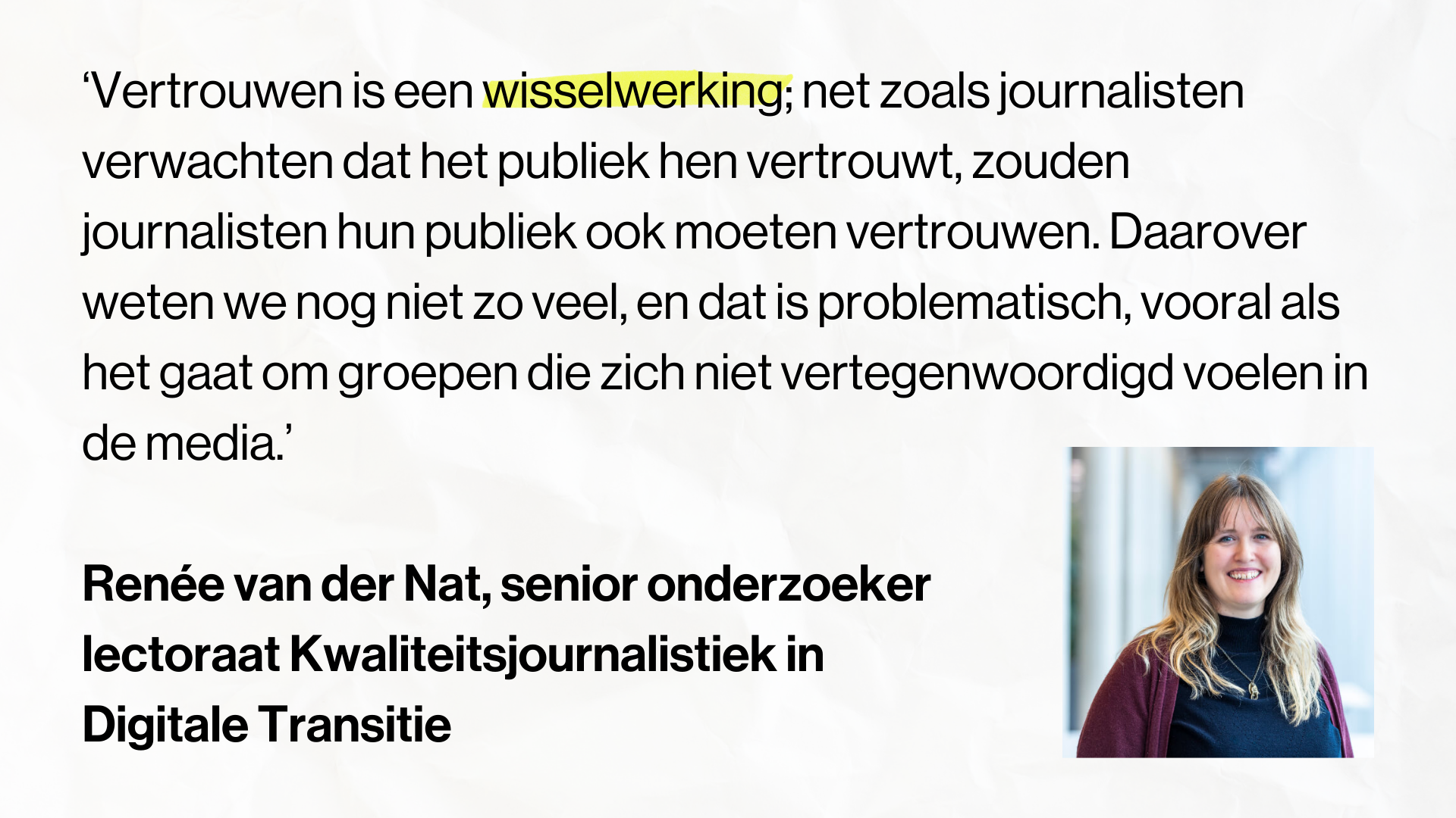 Quote Renée van der Nat, senior onderzoeker lectoraat Kwaliteitsjournalistiek in Digitale Transitie: “Vertrouwen is een wisselwerking; net zoals journalisten verwachten dat het publiek hen vertrouwt, zouden journalisten hun publiek ook moeten vertrouwen. Daarover weten we nog niet zo veel, en dat is problematisch, vooral als het gaat om groepen die zich niet vertegenwoordigd voelen in de media.”