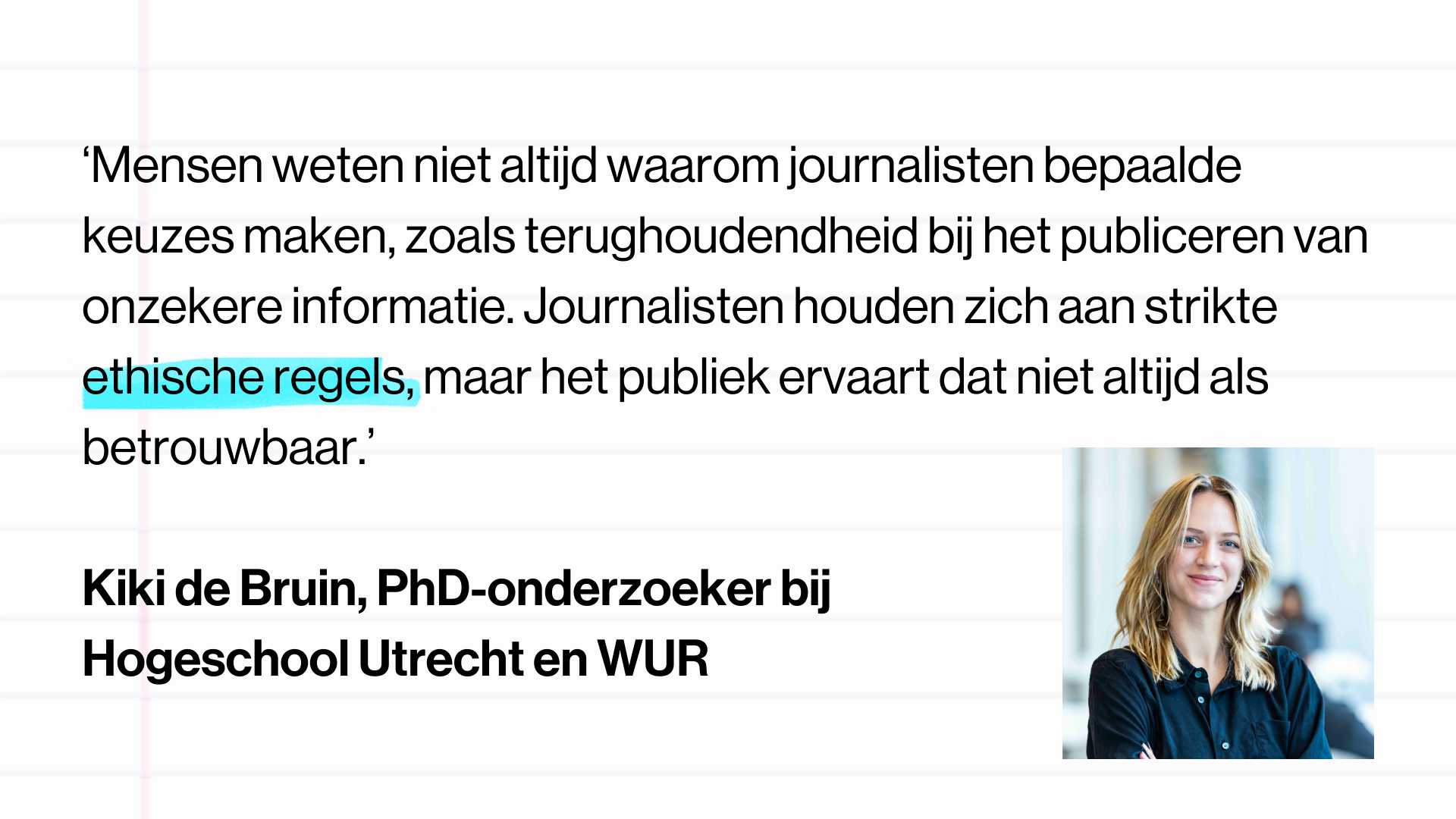 Quote Kiki de Bruin, PhD-onderzoeker bij Hogeschool Utrecht en WUR, doet onderzoek naar o.a. nieuwsmijding: “Mensen weten niet altijd waarom journalisten bepaalde keuzes maken, zoals terughoudendheid bij het publiceren van onzekere informatie. Journalisten houden zich aan strikte ethische regels, maar het publiek ervaart dat niet altijd als betrouwbaar.”